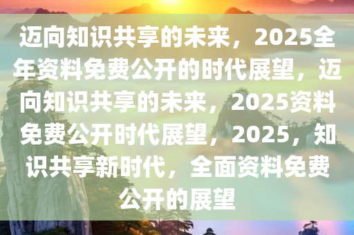 2025年正版全年資料免費(fèi),邁向知識共享的未來，2025年正版全年資料免費(fèi)展望